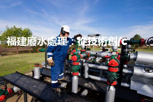 福建廢水處理：從技術創(chuàng)新到生態(tài)效益？
